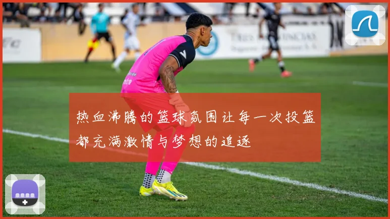 热血沸腾的篮球氛围让每一次投篮都充满激情与梦想的追逐