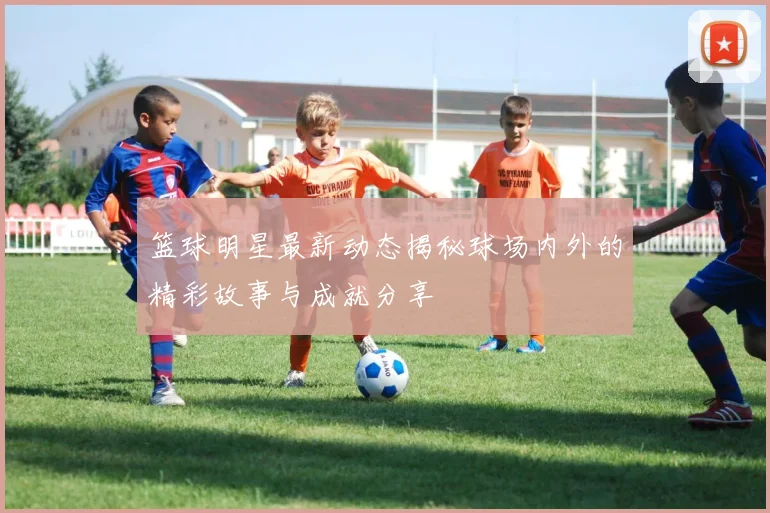 篮球明星最新动态揭秘球场内外的精彩故事与成就分享