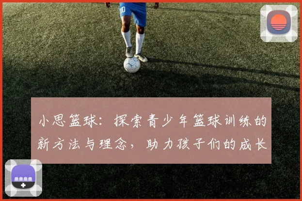 小思篮球：探索青少年篮球训练的新方法与理念，助力孩子们的成长与发展