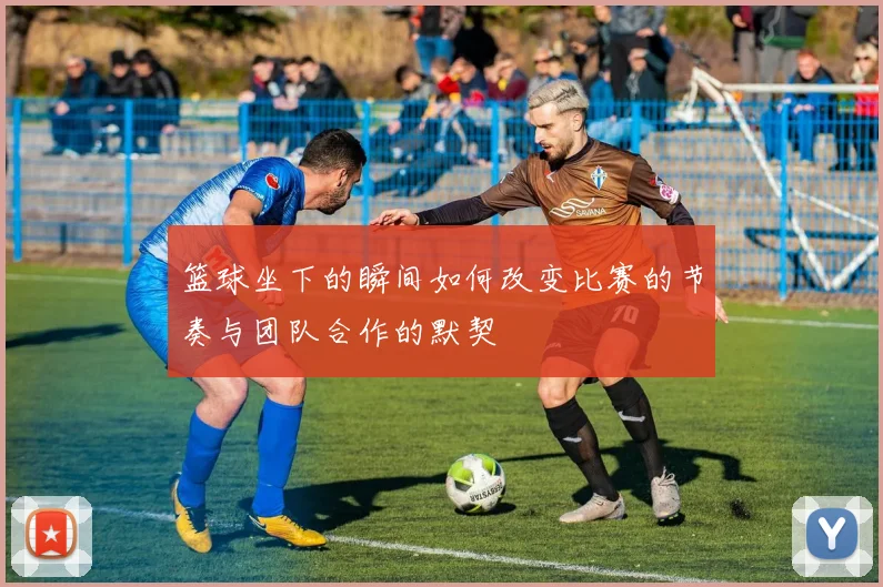 篮球坐下的瞬间如何改变比赛的节奏与团队合作的默契