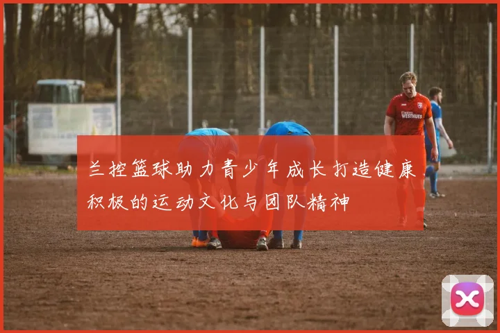 兰控篮球助力青少年成长打造健康积极的运动文化与团队精神