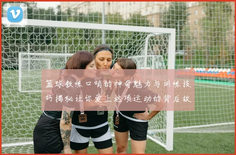 篮球教练口哨的神奇魅力与训练技巧揭秘让你爱上这项运动的背后故事
