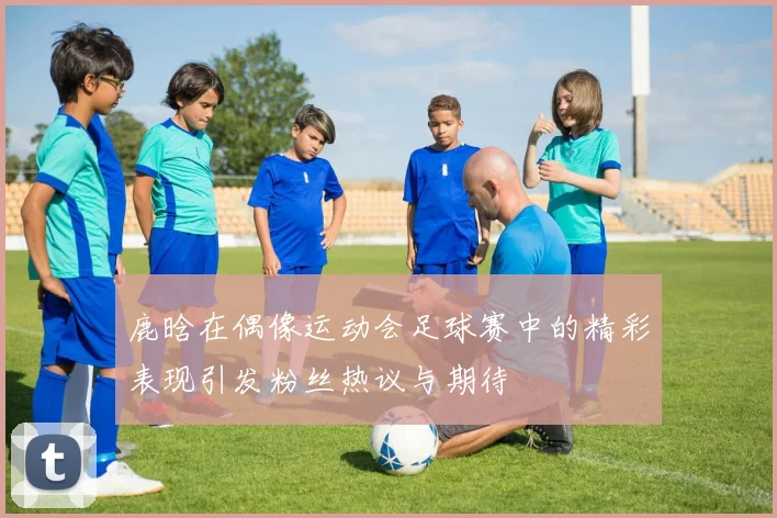 鹿晗在偶像运动会足球赛中的精彩表现引发粉丝热议与期待