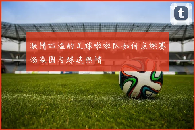 激情四溢的足球啦啦队如何点燃赛场氛围与球迷热情