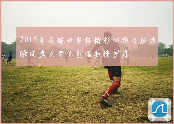 2015年足球世界杯精彩回顾与经典瞬间盘点带你重温激情岁月
