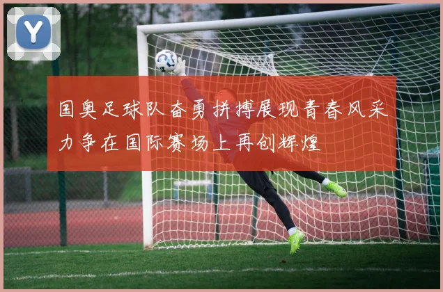 国奥足球队奋勇拼搏展现青春风采力争在国际赛场上再创辉煌