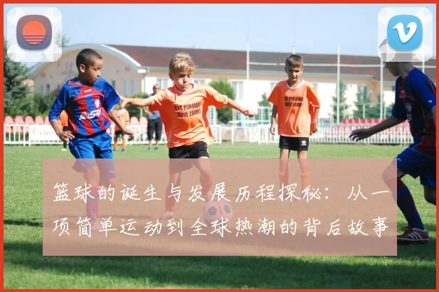 篮球的诞生与发展历程探秘：从一项简单运动到全球热潮的背后故事