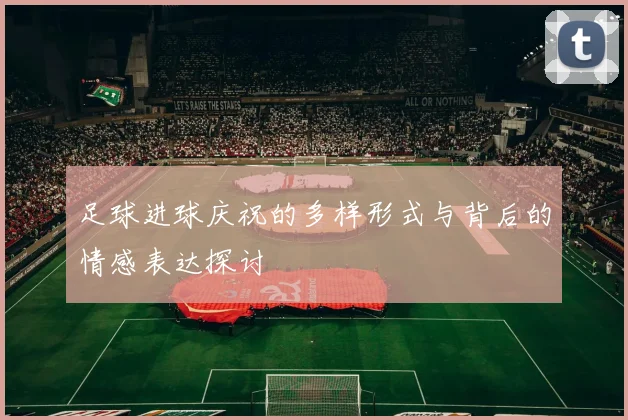 足球进球庆祝的多样形式与背后的情感表达探讨