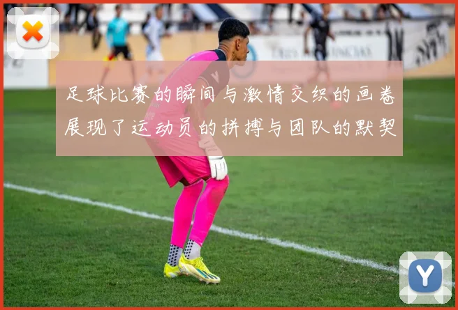 足球比赛的瞬间与激情交织的画卷展现了运动员的拼搏与团队的默契
