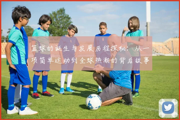 篮球的诞生与发展历程探秘：从一项简单运动到全球热潮的背后故事